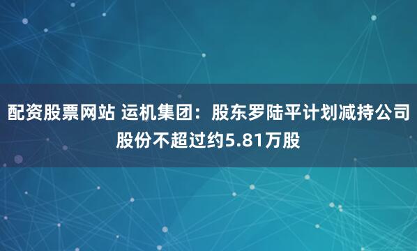 配资股票网站 运机集团：股东罗陆平计划减持公司股份不超过约5.81万股