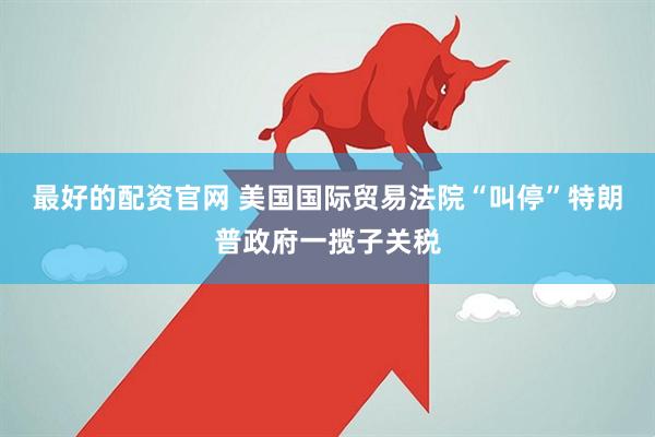 最好的配资官网 美国国际贸易法院“叫停”特朗普政府一揽子关税