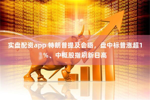 实盘配资app 特朗普提及会晤，盘中标普涨超1%、中概股指刷新日高