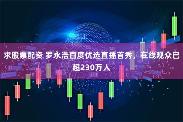 求股票配资 罗永浩百度优选直播首秀，在线观众已超230万人