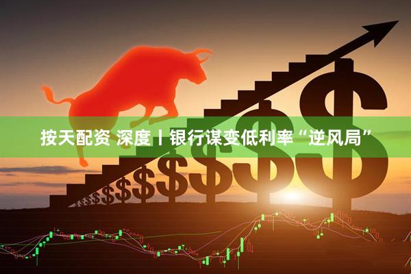 按天配资 深度丨银行谋变低利率“逆风局”