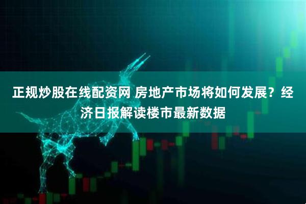 正规炒股在线配资网 房地产市场将如何发展？经济日报解读楼市最新数据