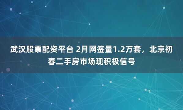 武汉股票配资平台 2月网签量1.2万套，北京初春二手房市场现积极信号