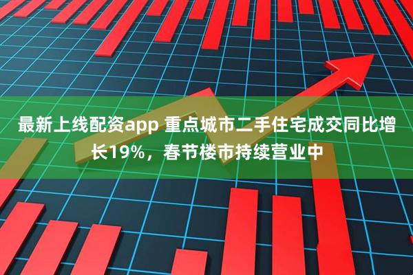最新上线配资app 重点城市二手住宅成交同比增长19%，春节楼市持续营业中