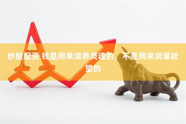 炒股配资 钱是用来滋养灵魂的，不是用来浇灌欲望的