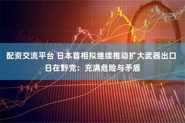 配资交流平台 日本首相拟继续推动扩大武器出口 日在野党：充满危险与矛盾