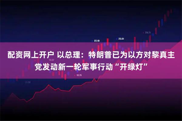 配资网上开户 以总理：特朗普已为以方对黎真主党发动新一轮军事行动“开绿灯”