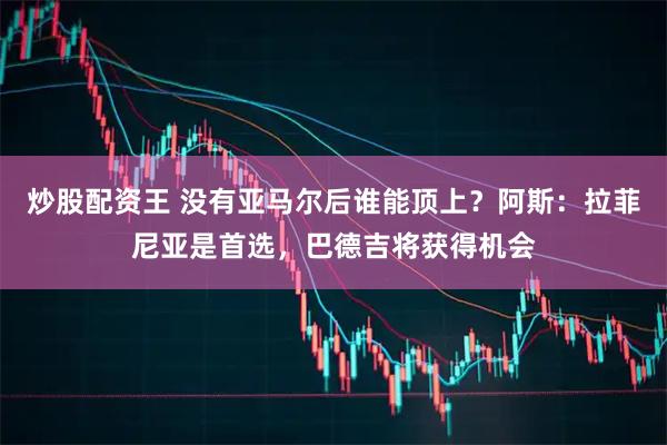 炒股配资王 没有亚马尔后谁能顶上？阿斯：拉菲尼亚是首选，巴德吉将获得机会