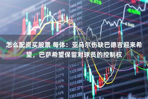 怎么配资买股票 每体：亚马尔伤缺巴德吉迎来希望，巴萨希望保留对球员的控制权