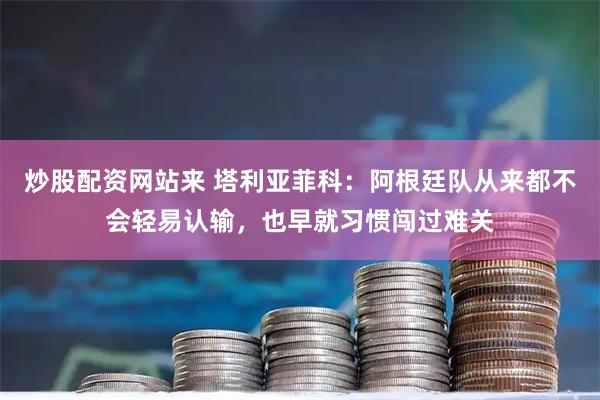 炒股配资网站来 塔利亚菲科：阿根廷队从来都不会轻易认输，也早就习惯闯过难关