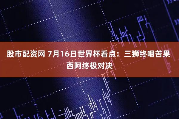 股市配资网 7月16日世界杯看点：三狮终咽苦果 西阿终极对决