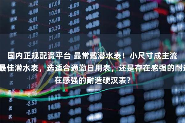 国内正规配资平台 最常戴潜水表！小尺寸成主流？我心中最佳潜水表，选适合通勤日用表，还是存在感强的耐造硬汉表？