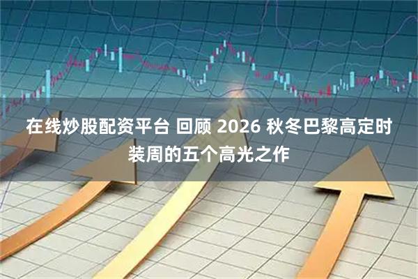 在线炒股配资平台 回顾 2026 秋冬巴黎高定时装周的五个高光之作