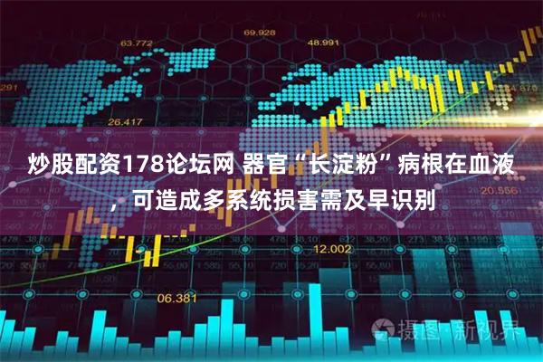 炒股配资178论坛网 器官“长淀粉”病根在血液，可造成多系统损害需及早识别