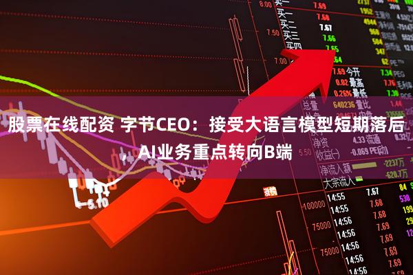 股票在线配资 字节CEO：接受大语言模型短期落后，AI业务重点转向B端