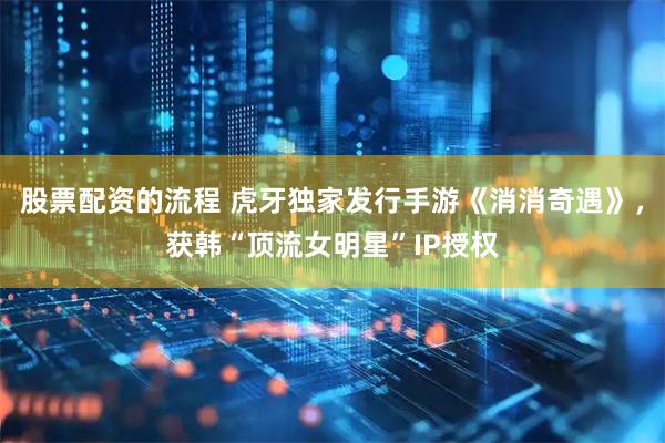 股票配资的流程 虎牙独家发行手游《消消奇遇》，获韩“顶流女明星”IP授权