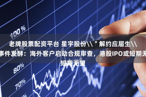 老牌股票配资平台 星宇股份\＂解约应届生\＂事件发酵：海外客户启动合规审查，港股IPO或短期无望